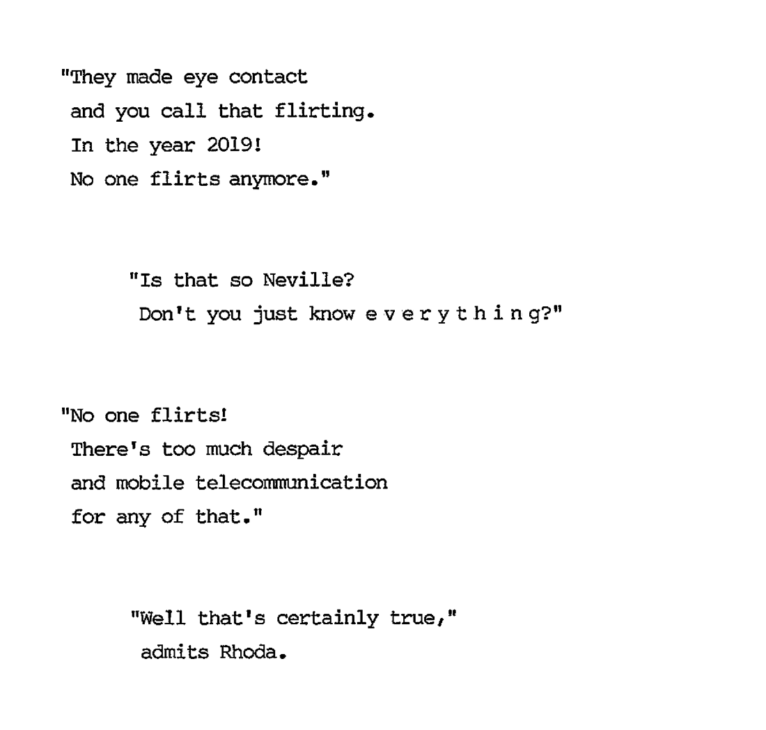 “They made eye contact and you call that flirting. In the year 2019! No one flirts anymore.” “Is that so, Neville? Don’t you just know everything?” “No one flirts! There’s too much despair and mobile telecommunication for any of that.” “Well that’s certainly true,” admits Rhoda.